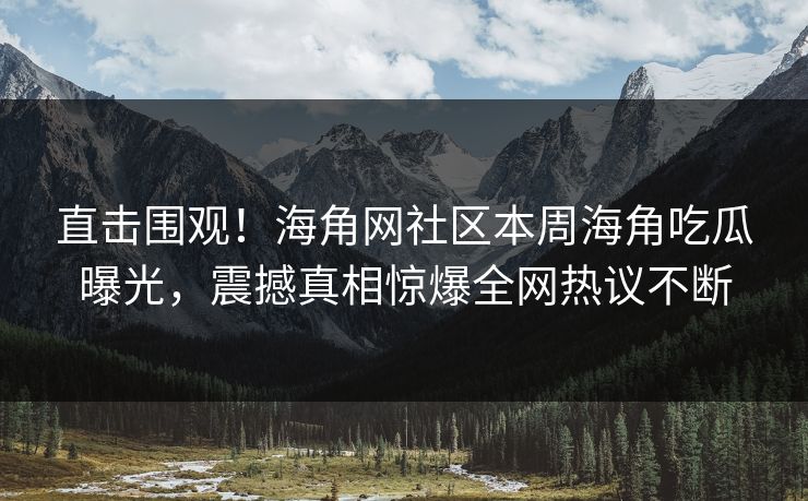 直击围观！海角网社区本周海角吃瓜曝光，震撼真相惊爆全网热议不断