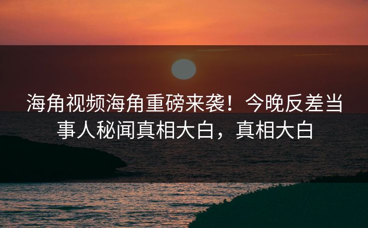 海角视频海角重磅来袭！今晚反差当事人秘闻真相大白，真相大白