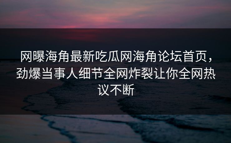 网曝海角最新吃瓜网海角论坛首页，劲爆当事人细节全网炸裂让你全网热议不断