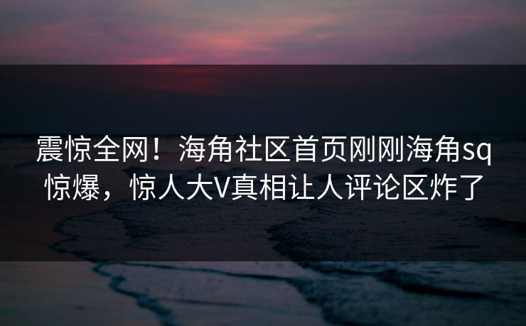 震惊全网！海角社区首页刚刚海角sq惊爆，惊人大V真相让人评论区炸了