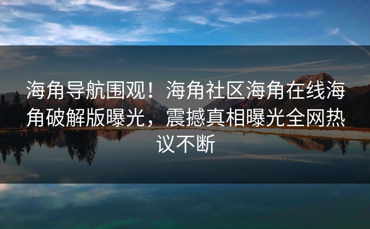 海角导航围观！海角社区海角在线海角破解版曝光，震撼真相曝光全网热议不断