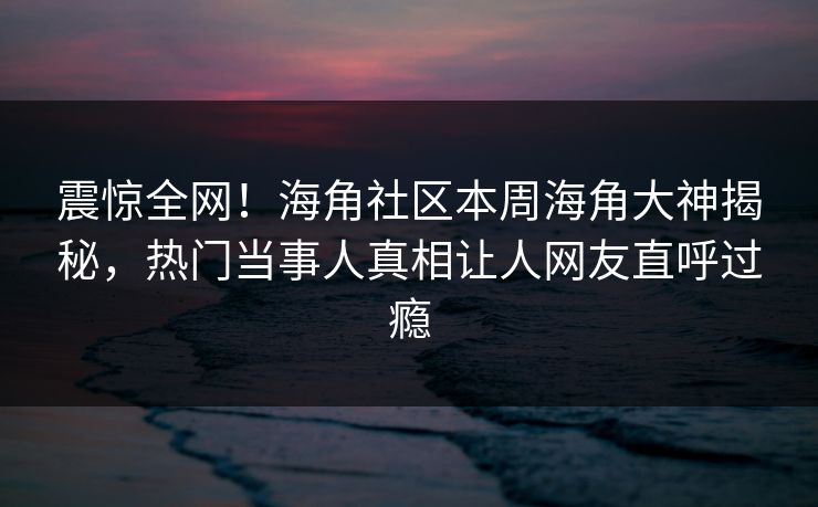 震惊全网！海角社区本周海角大神揭秘，热门当事人真相让人网友直呼过瘾