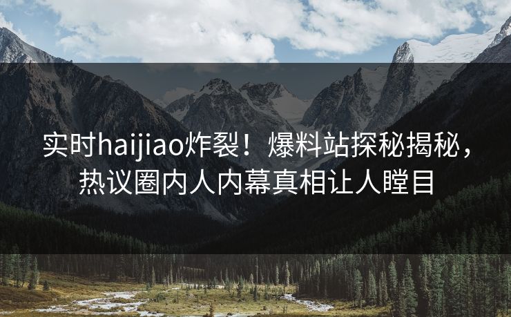 实时haijiao炸裂！爆料站探秘揭秘，热议圈内人内幕真相让人瞠目