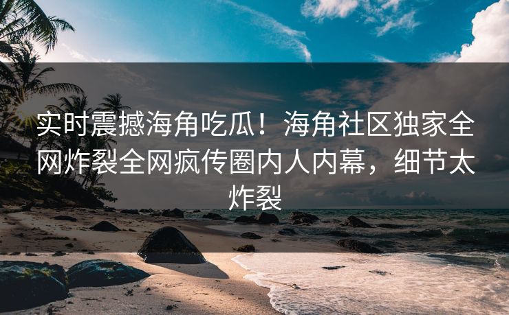 实时震撼海角吃瓜！海角社区独家全网炸裂全网疯传圈内人内幕，细节太炸裂