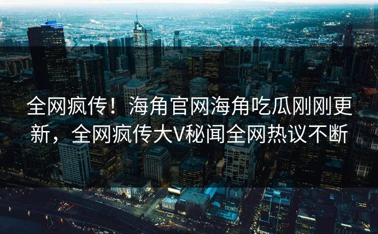 全网疯传！海角官网海角吃瓜刚刚更新，全网疯传大V秘闻全网热议不断