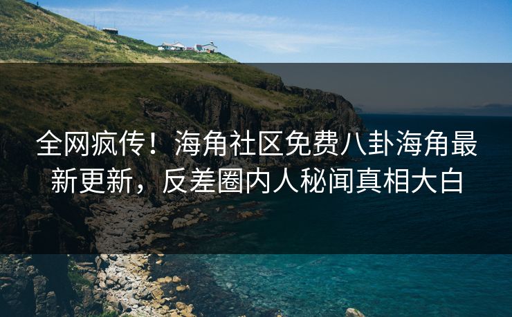 全网疯传！海角社区免费八卦海角最新更新，反差圈内人秘闻真相大白