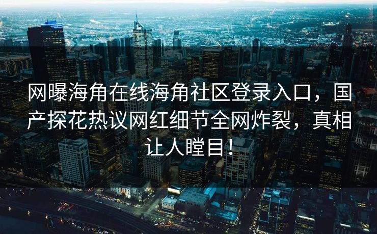 网曝海角在线海角社区登录入口，国产探花热议网红细节全网炸裂，真相让人瞠目！