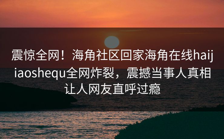 震惊全网!海角社区回家海角在线haijiaoshequ全网炸裂,震撼当事人真相让人网友直呼过瘾