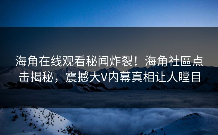 海角在线观看秘闻炸裂！海角社區点击揭秘，震撼大V内幕真相让人瞠目