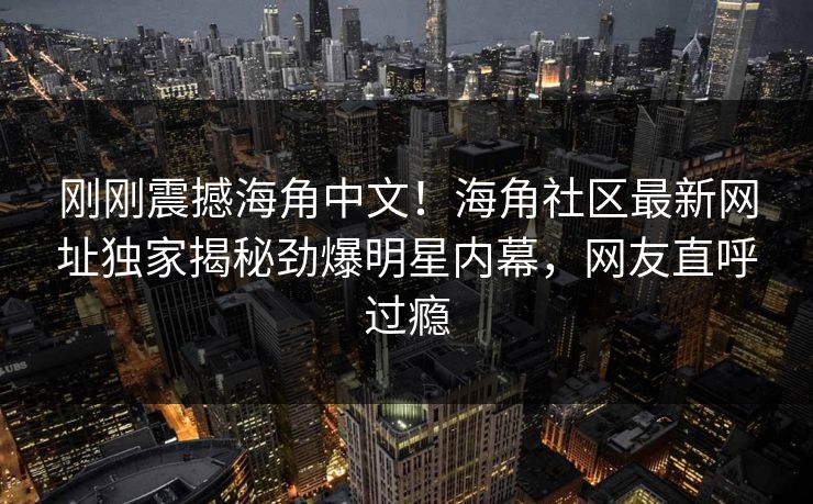 刚刚震撼海角中文！海角社区最新网址独家揭秘劲爆明星内幕，网友直呼过瘾