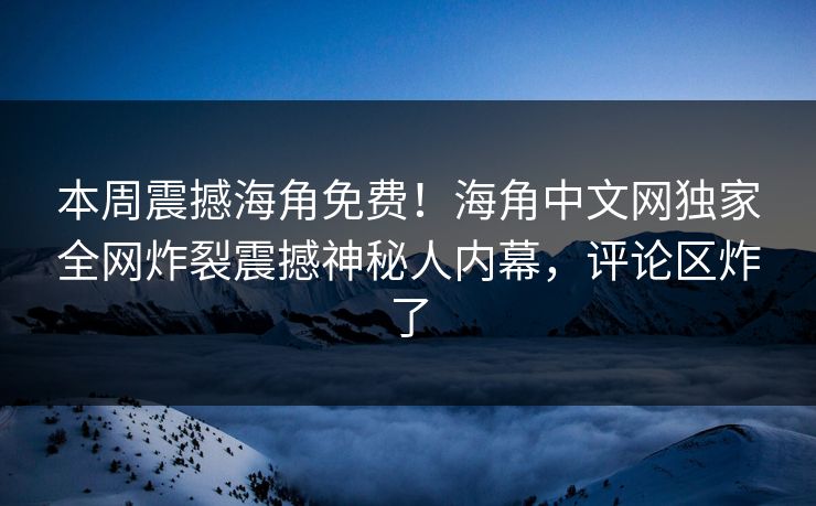 本周震撼海角免费！海角中文网独家全网炸裂震撼神秘人内幕，评论区炸了