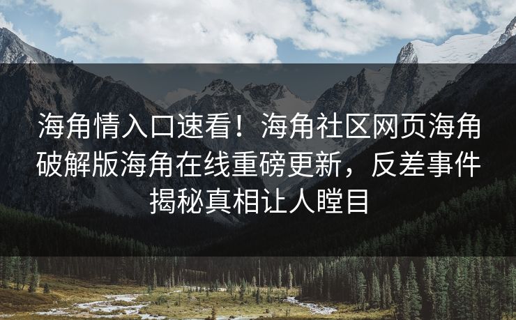海角情入口速看！海角社区网页海角破解版海角在线重磅更新，反差事件揭秘真相让人瞠目