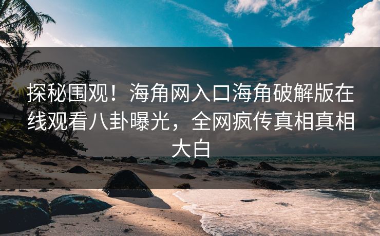 探秘围观！海角网入口海角破解版在线观看八卦曝光，全网疯传真相真相大白