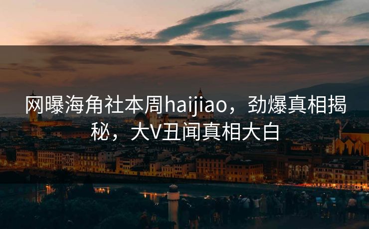 网曝海角社本周haijiao，劲爆真相揭秘，大V丑闻真相大白
