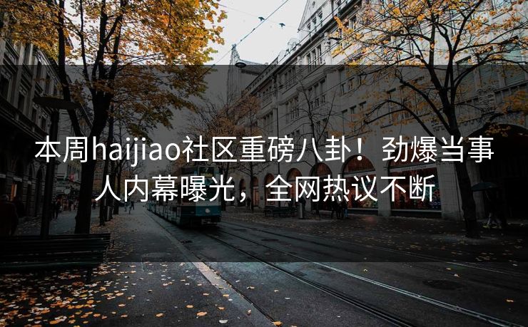 本周haijiao社区重磅八卦！劲爆当事人内幕曝光，全网热议不断