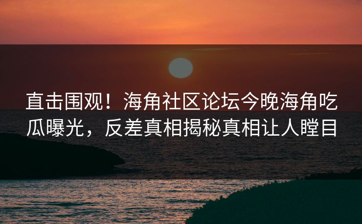 直击围观！海角社区论坛今晚海角吃瓜曝光，反差真相揭秘真相让人瞠目