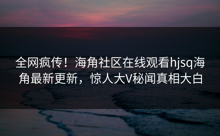 全网疯传！海角社区在线观看hjsq海角最新更新，惊人大V秘闻真相大白