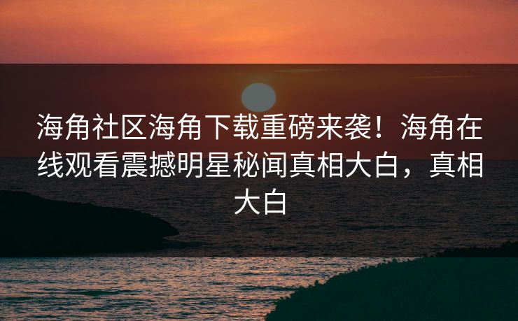 海角社区海角下载重磅来袭！海角在线观看震撼明星秘闻真相大白，真相大白