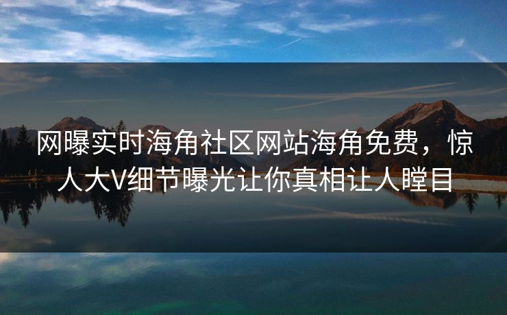 网曝实时海角社区网站海角免费，惊人大V细节曝光让你真相让人瞠目