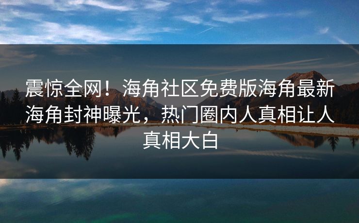 震惊全网！海角社区免费版海角最新海角封神曝光，热门圈内人真相让人真相大白
