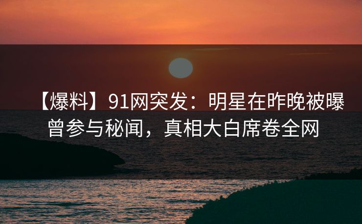 【爆料】91网突发：明星在昨晚被曝曾参与秘闻，真相大白席卷全网
