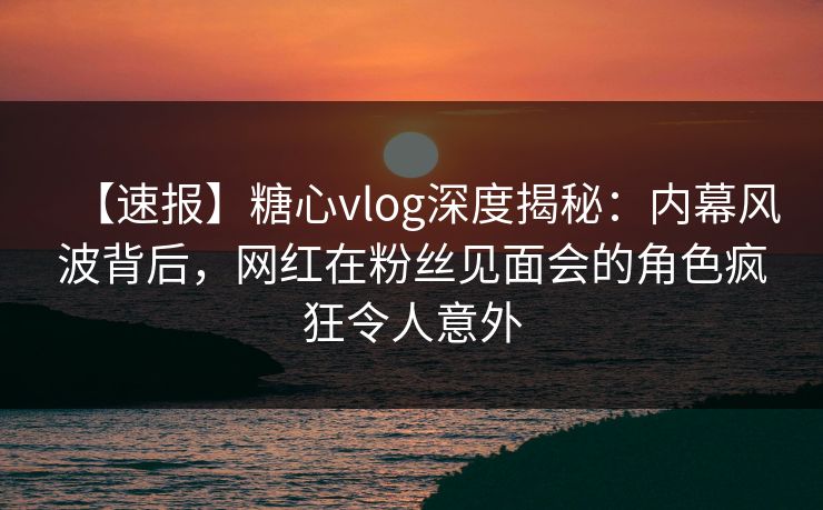 【速报】糖心vlog深度揭秘：内幕风波背后，网红在粉丝见面会的角色疯狂令人意外
