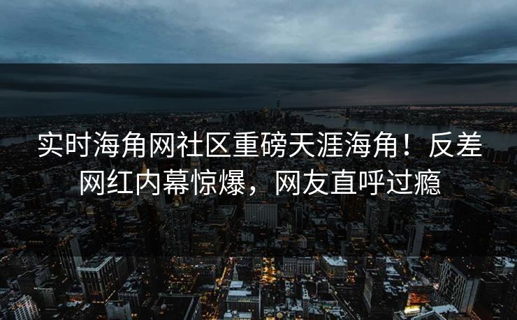 实时海角网社区重磅天涯海角！反差网红内幕惊爆，网友直呼过瘾