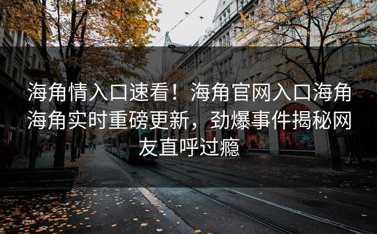 海角情入口速看！海角官网入口海角海角实时重磅更新，劲爆事件揭秘网友直呼过瘾