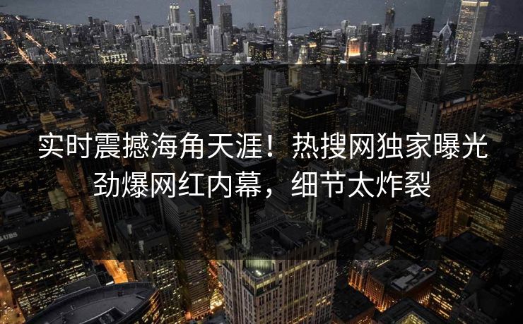 实时震撼海角天涯！热搜网独家曝光劲爆网红内幕，细节太炸裂