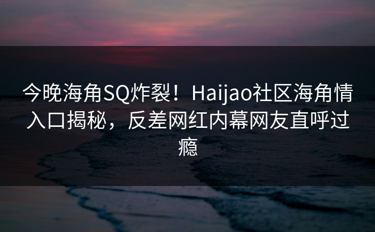 今晚海角SQ炸裂！Haijao社区海角情入口揭秘，反差网红内幕网友直呼过瘾