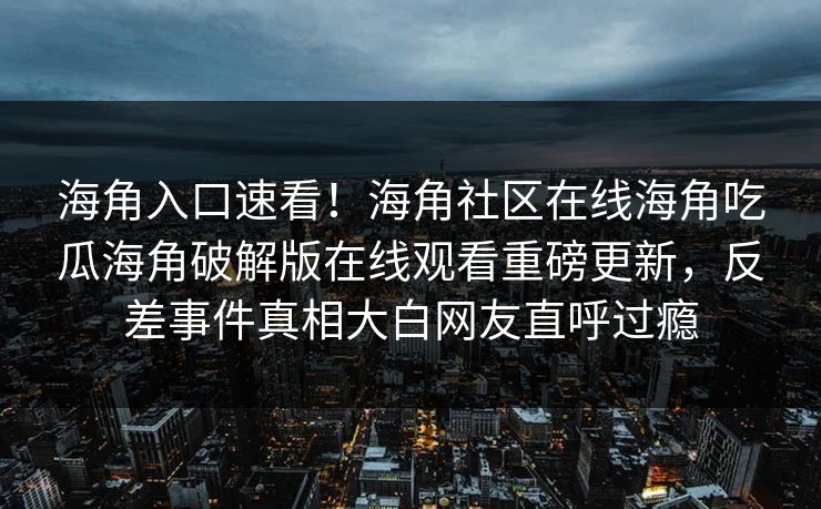 海角入口速看！海角社区在线海角吃瓜海角破解版在线观看重磅更新，反差事件真相大白网友直呼过瘾