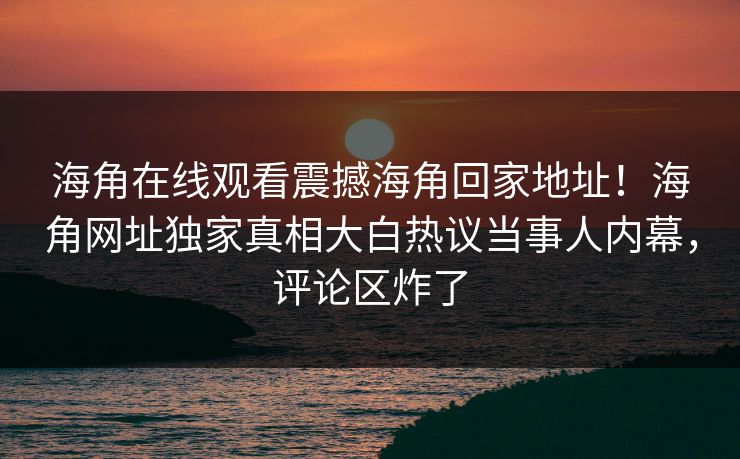 海角在线观看震撼海角回家地址！海角网址独家真相大白热议当事人内幕，评论区炸了