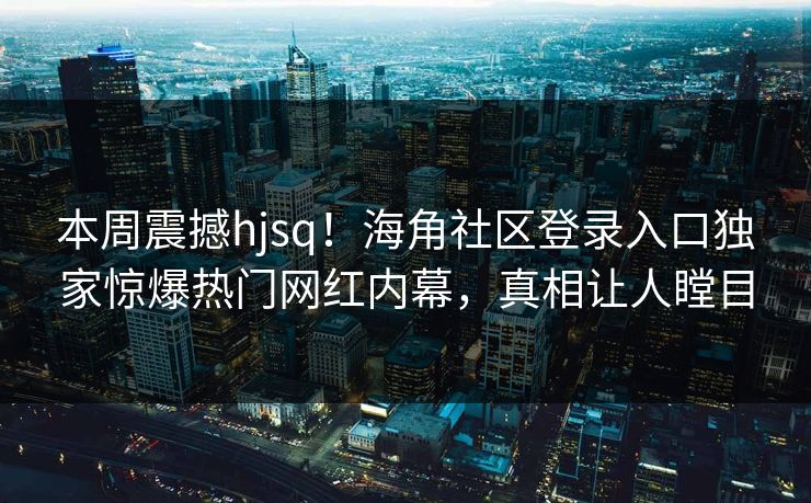 本周震撼hjsq！海角社区登录入口独家惊爆热门网红内幕，真相让人瞠目