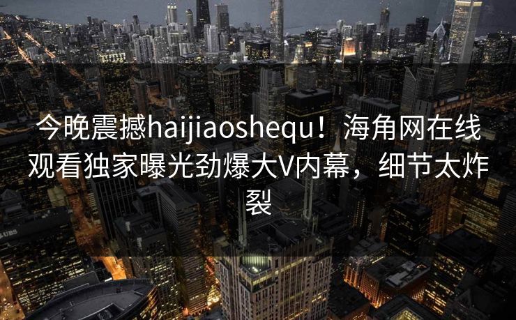 今晚震撼haijiaoshequ！海角网在线观看独家曝光劲爆大V内幕，细节太炸裂