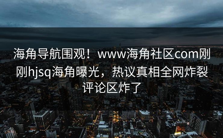 海角导航围观！www海角社区com刚刚hjsq海角曝光，热议真相全网炸裂评论区炸了