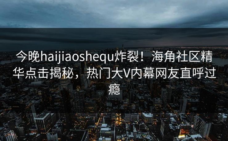 今晚haijiaoshequ炸裂！海角社区精华点击揭秘，热门大V内幕网友直呼过瘾