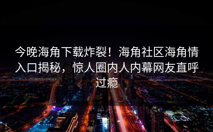 今晚海角下载炸裂！海角社区海角情入口揭秘，惊人圈内人内幕网友直呼过瘾