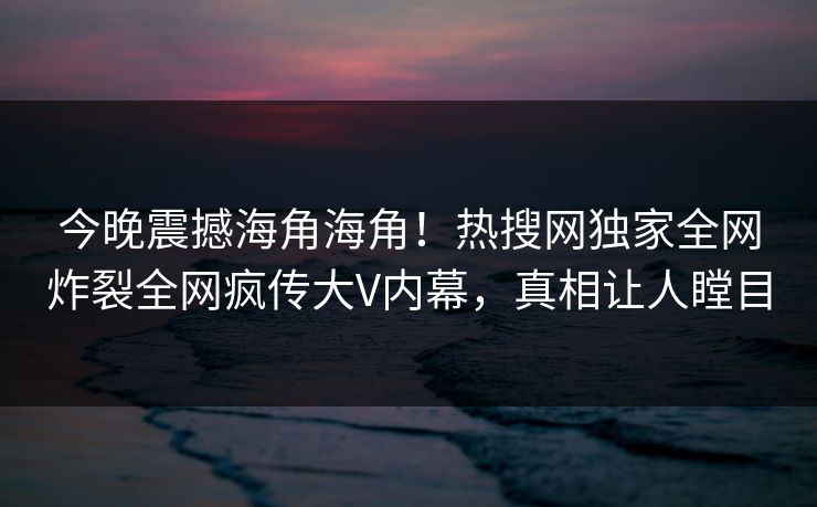 今晚震撼海角海角！热搜网独家全网炸裂全网疯传大V内幕，真相让人瞠目