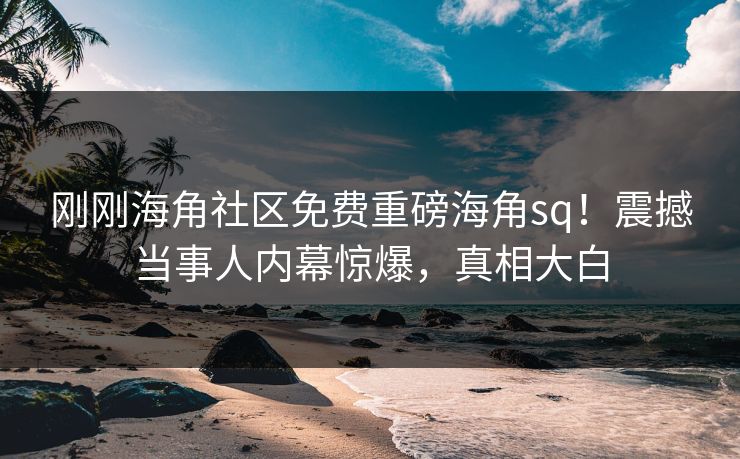 刚刚海角社区免费重磅海角sq！震撼当事人内幕惊爆，真相大白