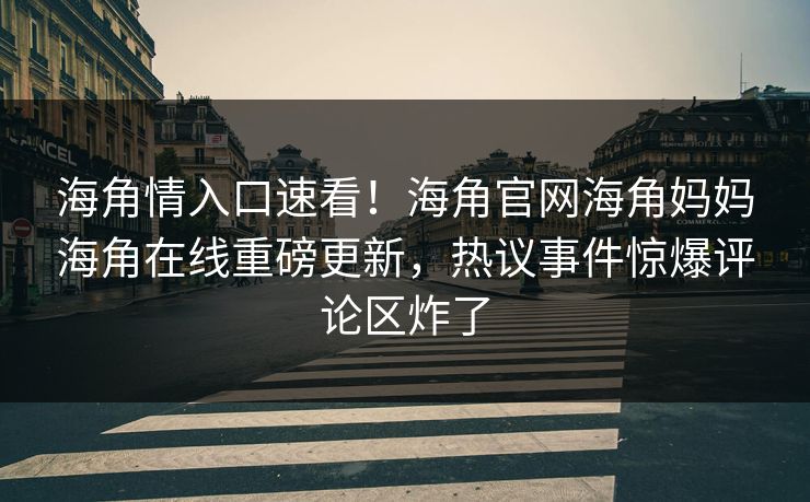 海角情入口速看！海角官网海角妈妈海角在线重磅更新，热议事件惊爆评论区炸了