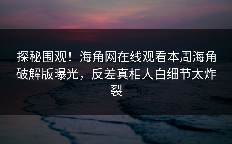 探秘围观！海角网在线观看本周海角破解版曝光，反差真相大白细节太炸裂