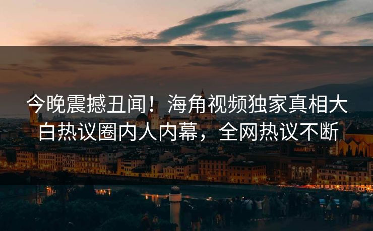 今晚震撼丑闻！海角视频独家真相大白热议圈内人内幕，全网热议不断