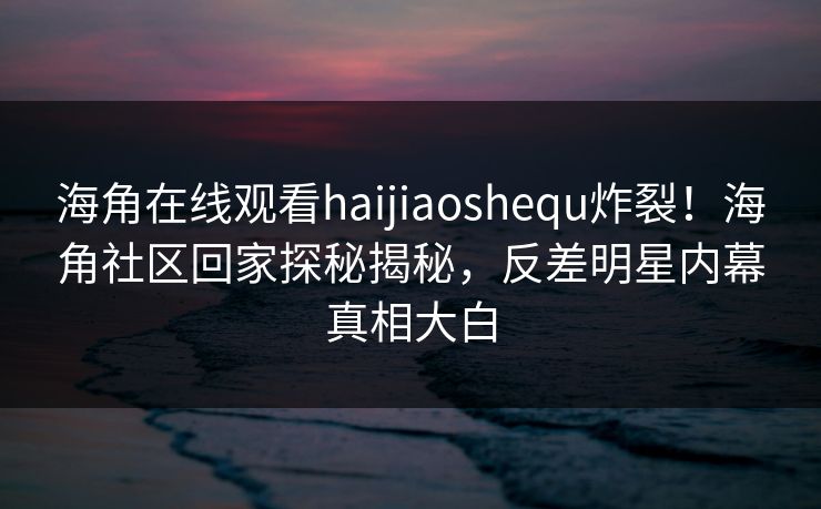 海角在线观看haijiaoshequ炸裂！海角社区回家探秘揭秘，反差明星内幕真相大白