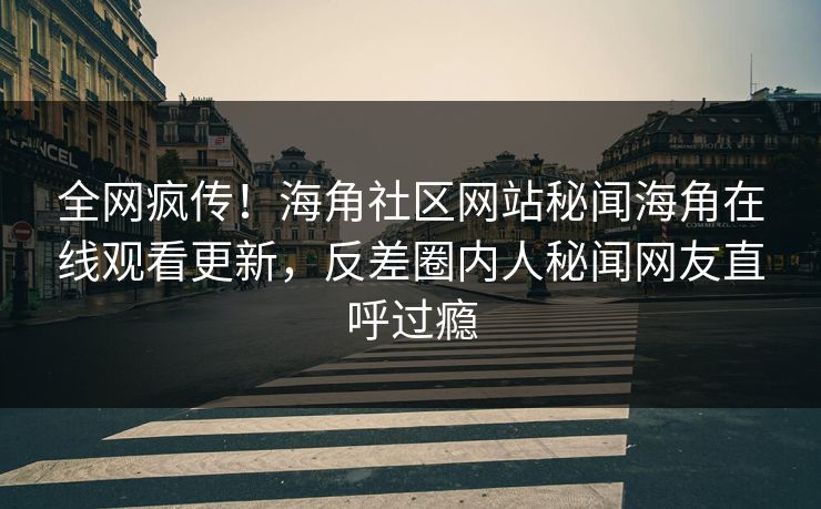 全网疯传！海角社区网站秘闻海角在线观看更新，反差圈内人秘闻网友直呼过瘾