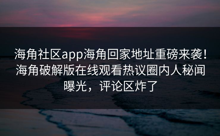 海角社区app海角回家地址重磅来袭！海角破解版在线观看热议圈内人秘闻曝光，评论区炸了