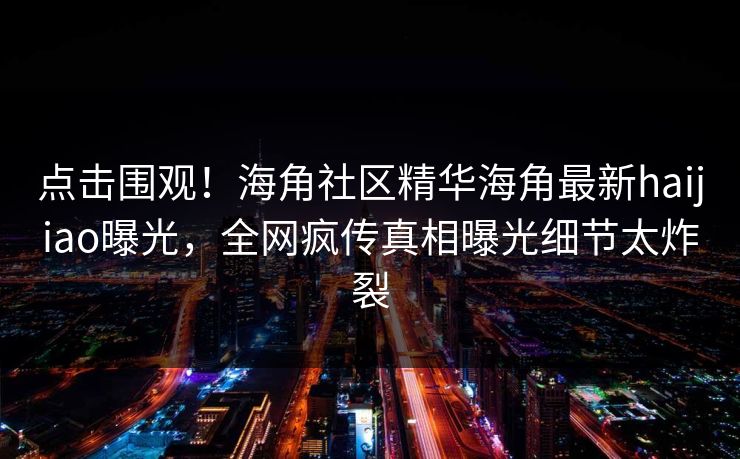 点击围观！海角社区精华海角最新haijiao曝光，全网疯传真相曝光细节太炸裂