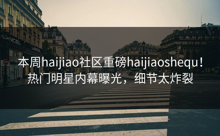 本周haijiao社区重磅haijiaoshequ！热门明星内幕曝光，细节太炸裂