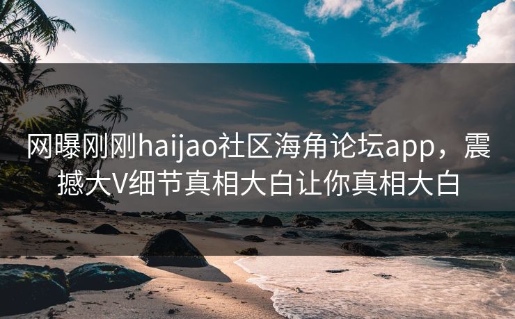 网曝刚刚haijao社区海角论坛app，震撼大V细节真相大白让你真相大白