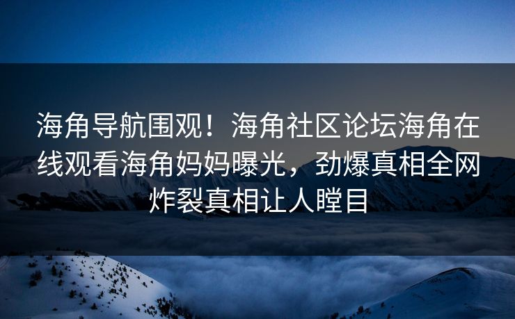 海角导航围观！海角社区论坛海角在线观看海角妈妈曝光，劲爆真相全网炸裂真相让人瞠目