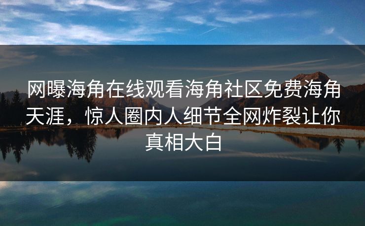 网曝海角在线观看海角社区免费海角天涯，惊人圈内人细节全网炸裂让你真相大白